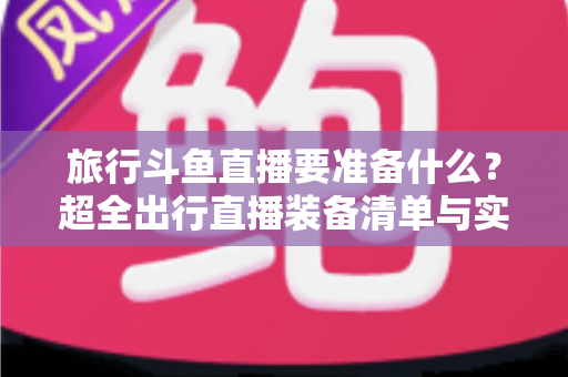 旅行斗鱼直播要准备什么？超全出行直播装备清单与实战攻略，助你边走边播人气爆棚