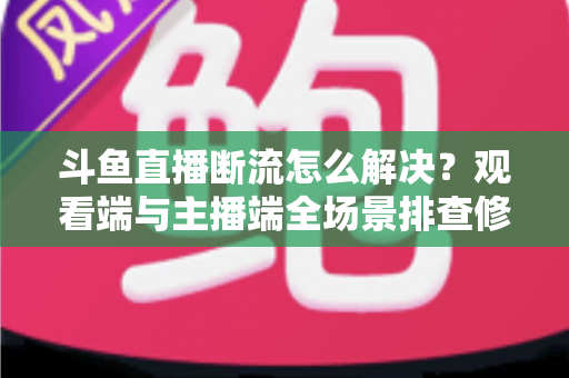 斗鱼直播断流怎么解决？观看端与主播端全场景排查修复指南