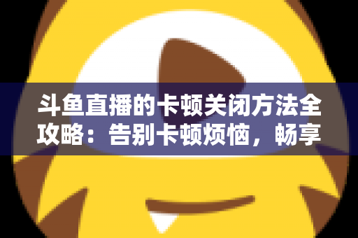 斗鱼直播的卡顿关闭方法全攻略：告别卡顿烦恼，畅享丝滑观影体验