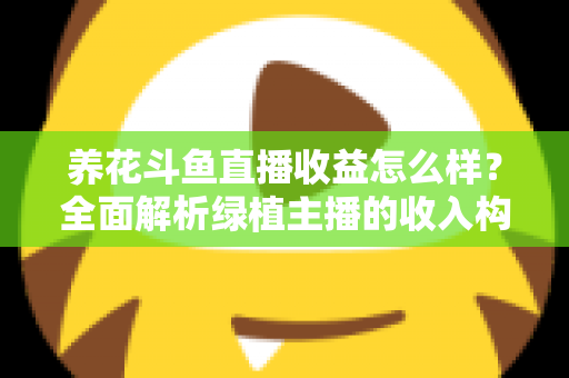 养花斗鱼直播收益怎么样？全面解析绿植主播的收入构成、影响因素与变现潜力