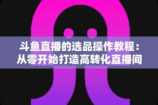 斗鱼直播的选品操作教程：从零开始打造高转化直播间的完整指南
