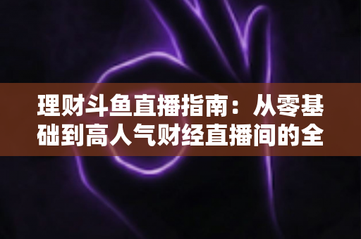 理财斗鱼直播指南：从零基础到高人气财经直播间的全流程实战攻略