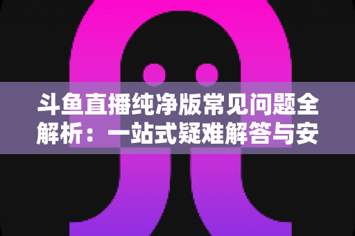 斗鱼直播纯净版常见问题全解析：一站式疑难解答与安全使用指南
