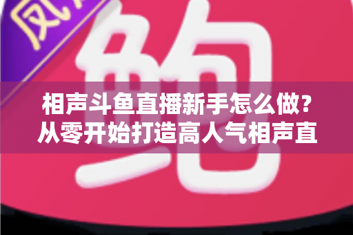相声斗鱼直播新手怎么做?从零开始打造高人气相声直播间的完整指南 相声斗鱼直播新手怎么做?从零开始打造高人气相声直播间的完整指南