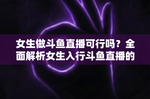 女生做斗鱼直播可行吗？全面解析女生入行斗鱼直播的机遇、挑战与实操指南