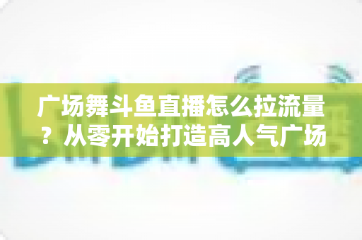 广场舞斗鱼直播怎么拉流量？从零开始打造高人气广场舞直播间的完整攻略