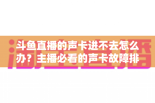 斗鱼直播的声卡进不去怎么办？主播必看的声卡故障排查与解决全攻略