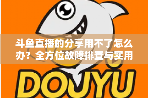 斗鱼直播的分享用不了怎么办?全方位故障排查与实用解决方案 斗鱼直播的分享用不了怎么办?全方位故障排查与实用解决方案