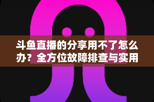 斗鱼直播的分享用不了怎么办？全方位故障排查与实用解决方案