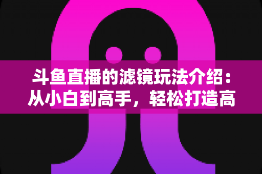 斗鱼直播的滤镜玩法介绍：从小白到高手，轻松打造高颜值直播间