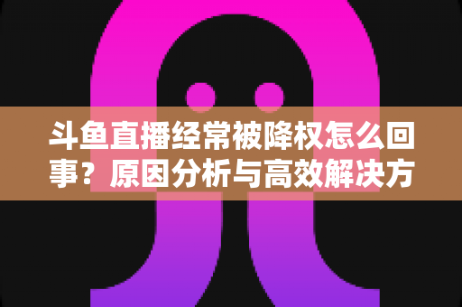 斗鱼直播经常被降权怎么回事？原因分析与高效解决方案全攻略