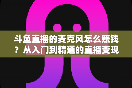 斗鱼直播的麦克风怎么赚钱？从入门到精通的直播变现全攻略与实战技巧解析