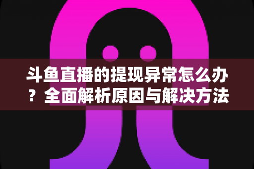 斗鱼直播的提现异常怎么办？全面解析原因与解决方法，主播必看实用指南