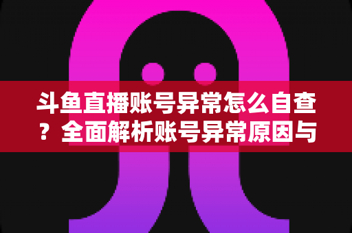 斗鱼直播账号异常怎么自查？全面解析账号异常原因与高效排查实用攻略