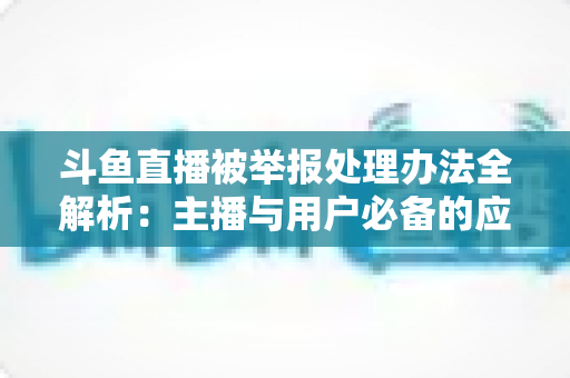 斗鱼直播被举报处理办法全解析：主播与用户必备的应对指南与避坑策略