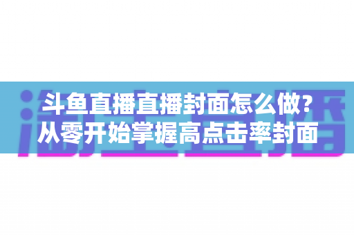 斗鱼直播直播封面怎么做？从零开始掌握高点击率封面制作全攻略