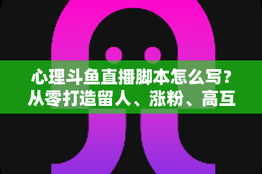 心理斗鱼直播脚本怎么写？从零打造留人、涨粉、高互动的心理学直播脚本全攻略