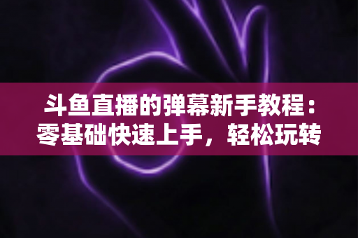 斗鱼直播的弹幕新手教程：零基础快速上手，轻松玩转直播间互动体验