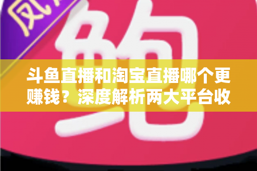 斗鱼直播和淘宝直播哪个更赚钱?深度解析两大平台收益差异与变现前景 斗鱼直播和淘宝直播哪个更赚钱?深度解析两大平台收益差异与变现前景