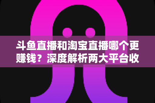斗鱼直播和淘宝直播哪个更赚钱?深度解析两大平台收益差异与变现前景 斗鱼直播和淘宝直播哪个更赚钱?深度解析两大平台收益差异与变现前景