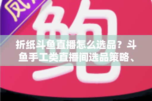 折纸斗鱼直播怎么选品?斗鱼手工类直播间选品策略、流程与避坑指南全解析 折纸斗鱼直播怎么选品?斗鱼手工类直播间选品策略、流程与避坑指南全解析