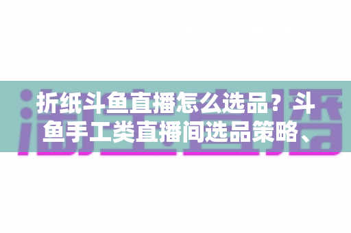 折纸斗鱼直播怎么选品?斗鱼手工类直播间选品策略、流程与避坑指南全解析 折纸斗鱼直播怎么选品?斗鱼手工类直播间选品策略、流程与避坑指南全解析