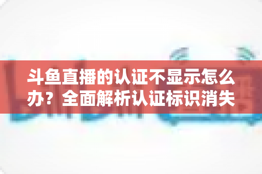 斗鱼直播的认证不显示怎么办？全面解析认证标识消失的原因与高效解决方案