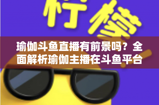 瑜伽斗鱼直播有前景吗？全面解析瑜伽主播在斗鱼平台的发展机遇与实战策略