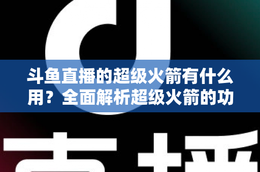 斗鱼直播的超级火箭有什么用?全面解析超级火箭的功能、价值与使用攻略 斗鱼直播的超级火箭有什么用?全面解析超级火箭的功能、价值与使用攻略