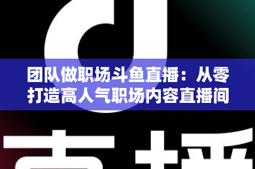 团队做职场斗鱼直播:从零打造高人气职场内容直播间的实战指南 团队做职场斗鱼直播:从零打造高人气职场内容直播间的实战指南