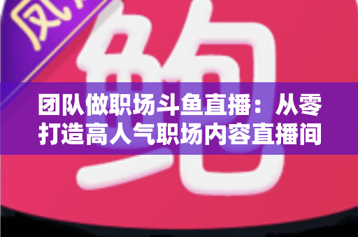 团队做职场斗鱼直播：从零打造高人气职场内容直播间的实战指南