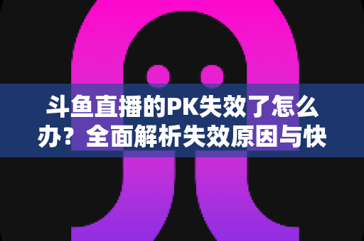 斗鱼直播的PK失效了怎么办？全面解析失效原因与快速修复实用指南