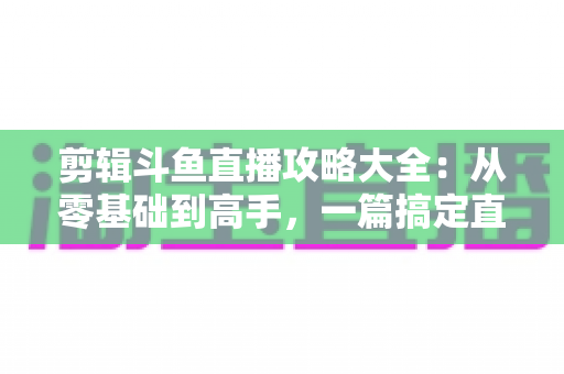 剪辑斗鱼直播攻略大全:从零基础到高手,一篇搞定直播切片全流程 剪辑斗鱼直播攻略大全:从零基础到高手,一篇搞定直播切片全流程