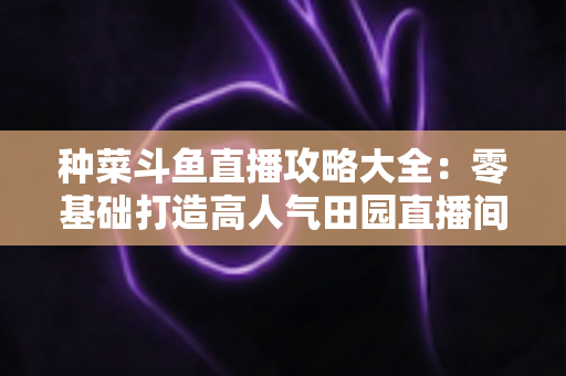 种菜斗鱼直播攻略大全:零基础打造高人气田园直播间,涨粉变现一步到位 种菜斗鱼直播攻略大全:零基础打造高人气田园直播间,涨粉变现一步到位