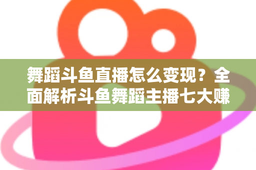 舞蹈斗鱼直播怎么变现？全面解析斗鱼舞蹈主播七大赚钱方法与实战攻略