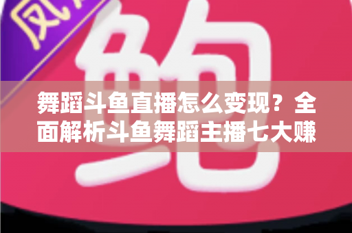 舞蹈斗鱼直播怎么变现？全面解析斗鱼舞蹈主播七大赚钱方法与实战攻略