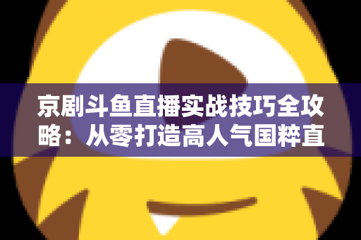 京剧斗鱼直播实战技巧全攻略:从零打造高人气国粹直播间的进阶指南 京剧斗鱼直播实战技巧全攻略:从零打造高人气国粹直播间的进阶指南