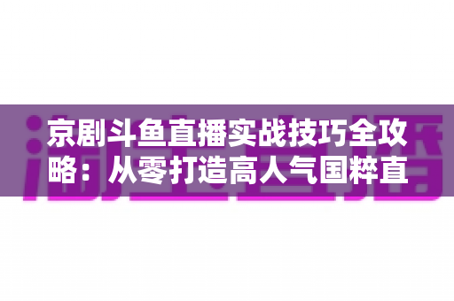 京剧斗鱼直播实战技巧全攻略:从零打造高人气国粹直播间的进阶指南 京剧斗鱼直播实战技巧全攻略:从零打造高人气国粹直播间的进阶指南