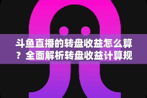 斗鱼直播的转盘收益怎么算？全面解析转盘收益计算规则、分成比例与提升技巧