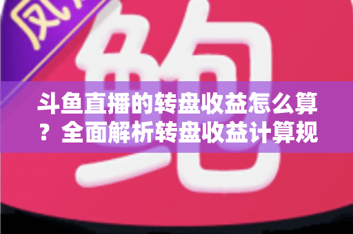 斗鱼直播的转盘收益怎么算？全面解析转盘收益计算规则、分成比例与提升技巧