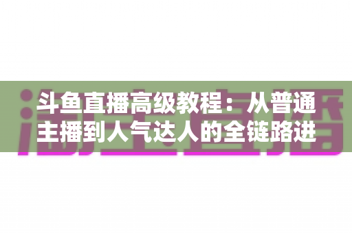 斗鱼直播高级教程：从普通主播到人气达人的全链路进阶实战指南