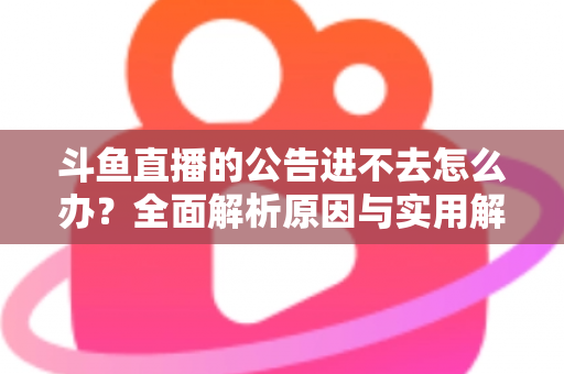 斗鱼直播的公告进不去怎么办？全面解析原因与实用解决方法，快速恢复浏览体验