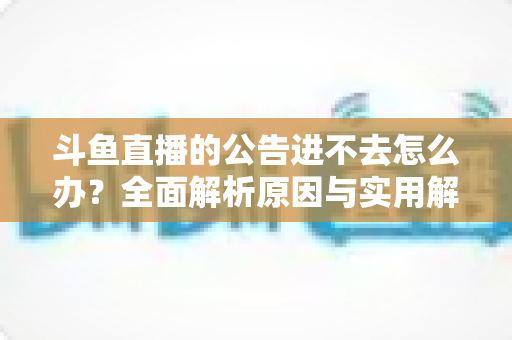 斗鱼直播的公告进不去怎么办？全面解析原因与实用解决方法，快速恢复浏览体验