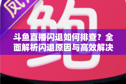 斗鱼直播闪退如何排查?全面解析闪退原因与高效解决方案指南 斗鱼直播闪退如何排查?全面解析闪退原因与高效解决方案指南