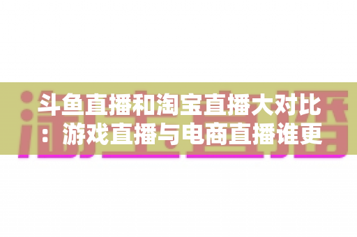斗鱼直播和淘宝直播大对比：游戏直播与电商直播谁更胜一筹？深度解析助你选对平台