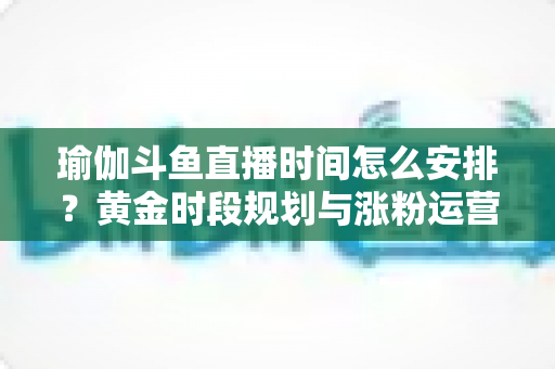 瑜伽斗鱼直播时间怎么安排？黄金时段规划与涨粉运营策略全解析