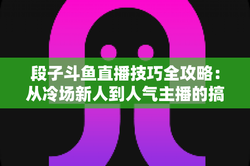 段子斗鱼直播技巧全攻略：从冷场新人到人气主播的搞笑进阶秘籍