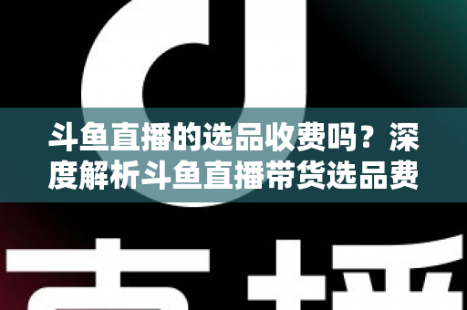斗鱼直播的选品收费吗？深度解析斗鱼直播带货选品费用模式与实用避坑指南