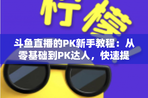 斗鱼直播的PK新手教程：从零基础到PK达人，快速提升直播间人气与收益的完整指南
