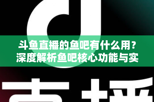 斗鱼直播的鱼吧有什么用？深度解析鱼吧核心功能与实用玩法全指南